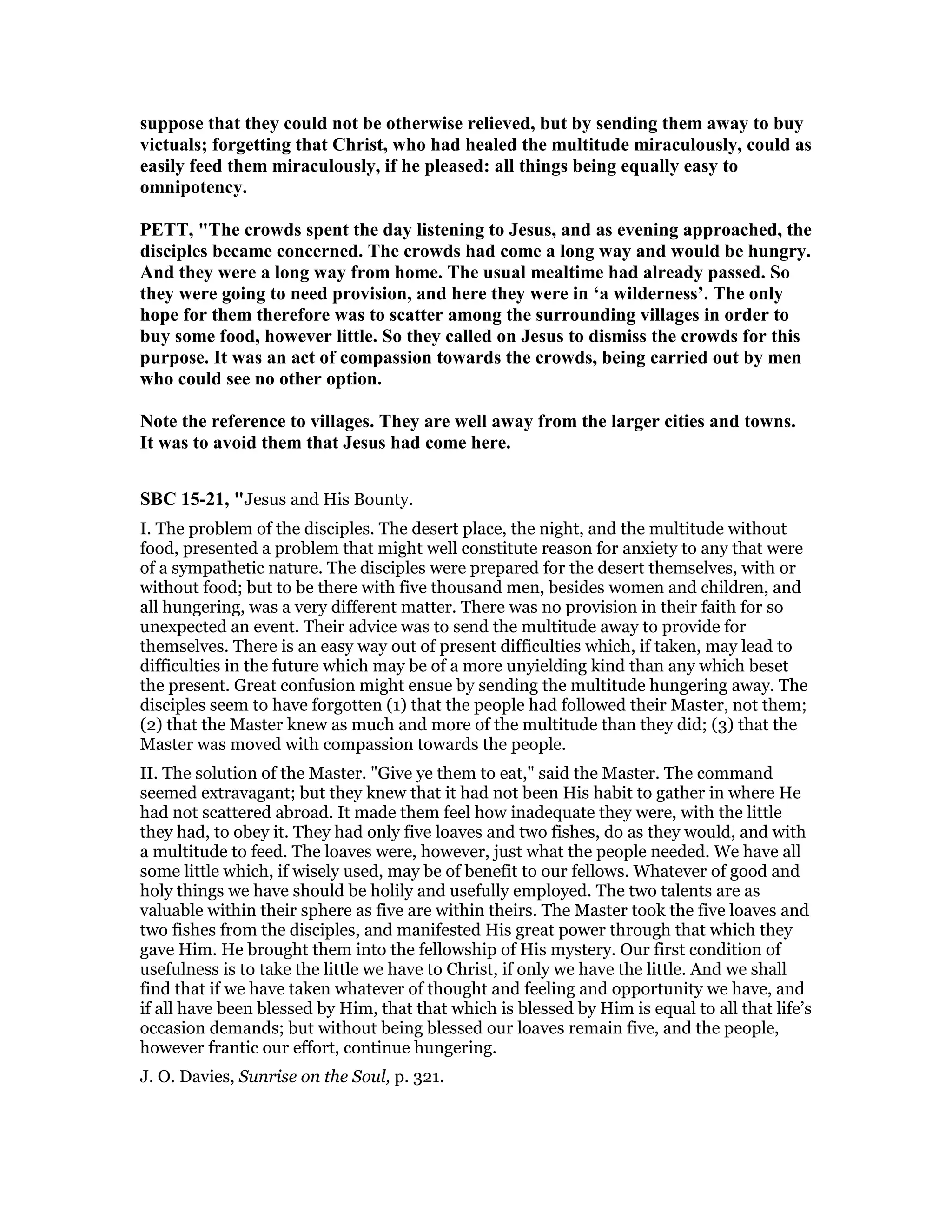 suppose that they could not be otherwise relieved, but by sending them away to buy
victuals; forgetting that Christ, who had healed the multitude miraculously, could as
easily feed them miraculously, if he pleased: all things being equally easy to
omnipotency.
PETT, "The crowds spent the day listening to Jesus, and as evening approached, the
disciples became concerned. The crowds had come a long way and would be hungry.
And they were a long way from home. The usual mealtime had already passed. So
they were going to need provision, and here they were in ‘a wilderness’. The only
hope for them therefore was to scatter among the surrounding villages in order to
buy some food, however little. So they called on Jesus to dismiss the crowds for this
purpose. It was an act of compassion towards the crowds, being carried out by men
who could see no other option.
ote the reference to villages. They are well away from the larger cities and towns.
It was to avoid them that Jesus had come here.
SBC 15-21, "Jesus and His Bounty.
I. The problem of the disciples. The desert place, the night, and the multitude without
food, presented a problem that might well constitute reason for anxiety to any that were
of a sympathetic nature. The disciples were prepared for the desert themselves, with or
without food; but to be there with five thousand men, besides women and children, and
all hungering, was a very different matter. There was no provision in their faith for so
unexpected an event. Their advice was to send the multitude away to provide for
themselves. There is an easy way out of present difficulties which, if taken, may lead to
difficulties in the future which may be of a more unyielding kind than any which beset
the present. Great confusion might ensue by sending the multitude hungering away. The
disciples seem to have forgotten (1) that the people had followed their Master, not them;
(2) that the Master knew as much and more of the multitude than they did; (3) that the
Master was moved with compassion towards the people.
II. The solution of the Master. "Give ye them to eat," said the Master. The command
seemed extravagant; but they knew that it had not been His habit to gather in where He
had not scattered abroad. It made them feel how inadequate they were, with the little
they had, to obey it. They had only five loaves and two fishes, do as they would, and with
a multitude to feed. The loaves were, however, just what the people needed. We have all
some little which, if wisely used, may be of benefit to our fellows. Whatever of good and
holy things we have should be holily and usefully employed. The two talents are as
valuable within their sphere as five are within theirs. The Master took the five loaves and
two fishes from the disciples, and manifested His great power through that which they
gave Him. He brought them into the fellowship of His mystery. Our first condition of
usefulness is to take the little we have to Christ, if only we have the little. And we shall
find that if we have taken whatever of thought and feeling and opportunity we have, and
if all have been blessed by Him, that that which is blessed by Him is equal to all that life’s
occasion demands; but without being blessed our loaves remain five, and the people,
however frantic our effort, continue hungering.
J. O. Davies, Sunrise on the Soul, p. 321.
 