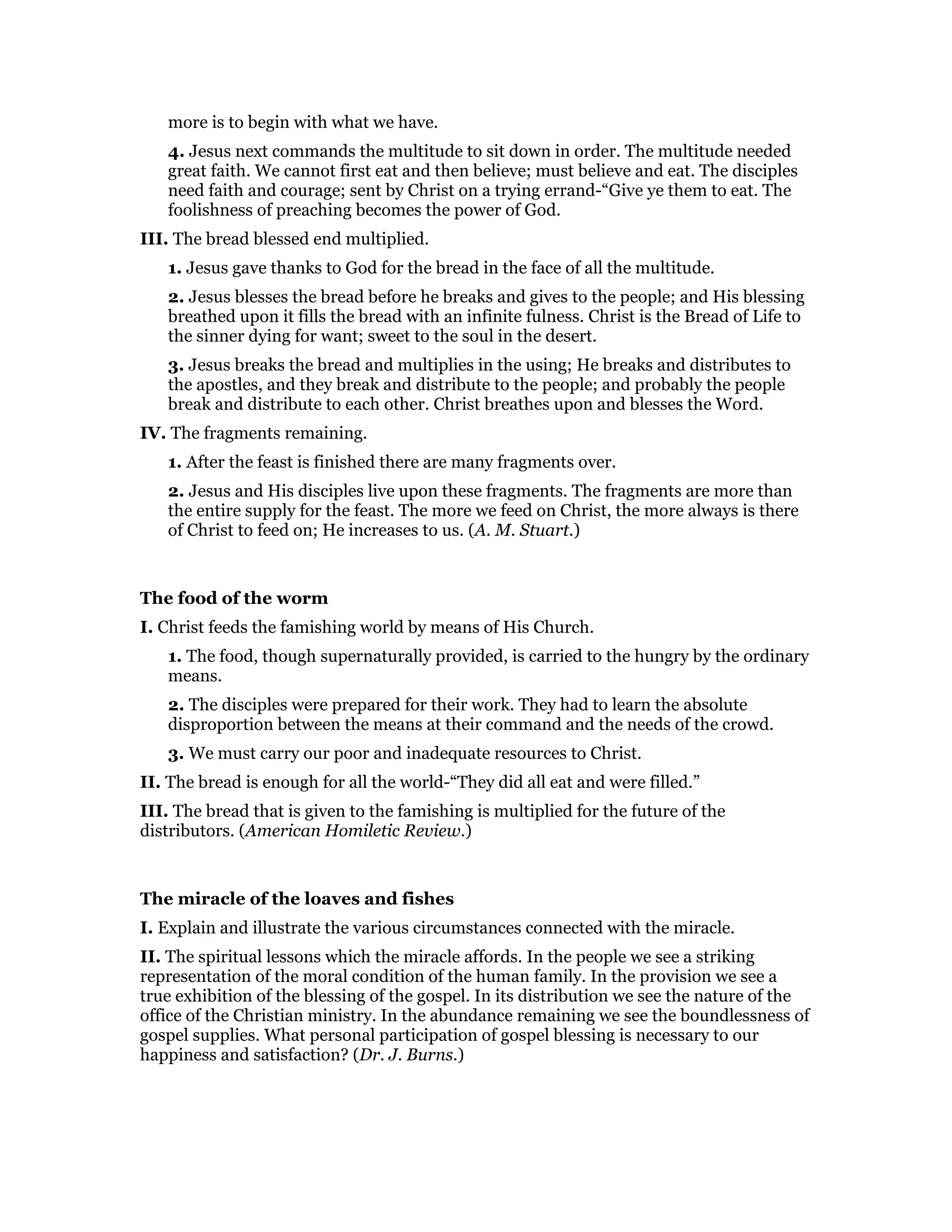 more is to begin with what we have.
4. Jesus next commands the multitude to sit down in order. The multitude needed
great faith. We cannot first eat and then believe; must believe and eat. The disciples
need faith and courage; sent by Christ on a trying errand-“Give ye them to eat. The
foolishness of preaching becomes the power of God.
III. The bread blessed end multiplied.
1. Jesus gave thanks to God for the bread in the face of all the multitude.
2. Jesus blesses the bread before he breaks and gives to the people; and His blessing
breathed upon it fills the bread with an infinite fulness. Christ is the Bread of Life to
the sinner dying for want; sweet to the soul in the desert.
3. Jesus breaks the bread and multiplies in the using; He breaks and distributes to
the apostles, and they break and distribute to the people; and probably the people
break and distribute to each other. Christ breathes upon and blesses the Word.
IV. The fragments remaining.
1. After the feast is finished there are many fragments over.
2. Jesus and His disciples live upon these fragments. The fragments are more than
the entire supply for the feast. The more we feed on Christ, the more always is there
of Christ to feed on; He increases to us. (A. M. Stuart.)
The food of the worm
I. Christ feeds the famishing world by means of His Church.
1. The food, though supernaturally provided, is carried to the hungry by the ordinary
means.
2. The disciples were prepared for their work. They had to learn the absolute
disproportion between the means at their command and the needs of the crowd.
3. We must carry our poor and inadequate resources to Christ.
II. The bread is enough for all the world-“They did all eat and were filled.”
III. The bread that is given to the famishing is multiplied for the future of the
distributors. (American Homiletic Review.)
The miracle of the loaves and fishes
I. Explain and illustrate the various circumstances connected with the miracle.
II. The spiritual lessons which the miracle affords. In the people we see a striking
representation of the moral condition of the human family. In the provision we see a
true exhibition of the blessing of the gospel. In its distribution we see the nature of the
office of the Christian ministry. In the abundance remaining we see the boundlessness of
gospel supplies. What personal participation of gospel blessing is necessary to our
happiness and satisfaction? (Dr. J. Burns.)
 