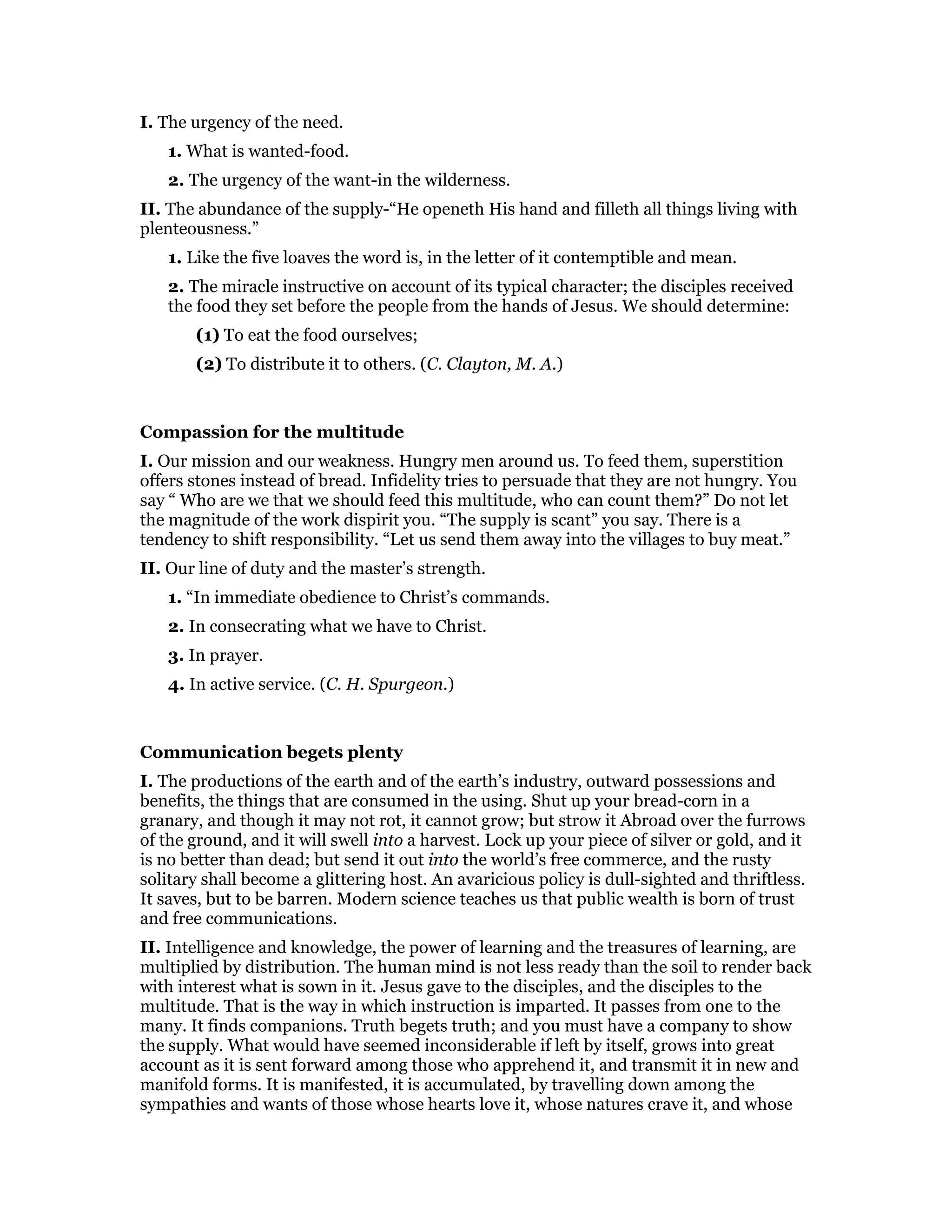 I. The urgency of the need.
1. What is wanted-food.
2. The urgency of the want-in the wilderness.
II. The abundance of the supply-“He openeth His hand and filleth all things living with
plenteousness.”
1. Like the five loaves the word is, in the letter of it contemptible and mean.
2. The miracle instructive on account of its typical character; the disciples received
the food they set before the people from the hands of Jesus. We should determine:
(1) To eat the food ourselves;
(2) To distribute it to others. (C. Clayton, M. A.)
Compassion for the multitude
I. Our mission and our weakness. Hungry men around us. To feed them, superstition
offers stones instead of bread. Infidelity tries to persuade that they are not hungry. You
say “ Who are we that we should feed this multitude, who can count them?” Do not let
the magnitude of the work dispirit you. “The supply is scant” you say. There is a
tendency to shift responsibility. “Let us send them away into the villages to buy meat.”
II. Our line of duty and the master’s strength.
1. “In immediate obedience to Christ’s commands.
2. In consecrating what we have to Christ.
3. In prayer.
4. In active service. (C. H. Spurgeon.)
Communication begets plenty
I. The productions of the earth and of the earth’s industry, outward possessions and
benefits, the things that are consumed in the using. Shut up your bread-corn in a
granary, and though it may not rot, it cannot grow; but strow it Abroad over the furrows
of the ground, and it will swell into a harvest. Lock up your piece of silver or gold, and it
is no better than dead; but send it out into the world’s free commerce, and the rusty
solitary shall become a glittering host. An avaricious policy is dull-sighted and thriftless.
It saves, but to be barren. Modern science teaches us that public wealth is born of trust
and free communications.
II. Intelligence and knowledge, the power of learning and the treasures of learning, are
multiplied by distribution. The human mind is not less ready than the soil to render back
with interest what is sown in it. Jesus gave to the disciples, and the disciples to the
multitude. That is the way in which instruction is imparted. It passes from one to the
many. It finds companions. Truth begets truth; and you must have a company to show
the supply. What would have seemed inconsiderable if left by itself, grows into great
account as it is sent forward among those who apprehend it, and transmit it in new and
manifold forms. It is manifested, it is accumulated, by travelling down among the
sympathies and wants of those whose hearts love it, whose natures crave it, and whose
 