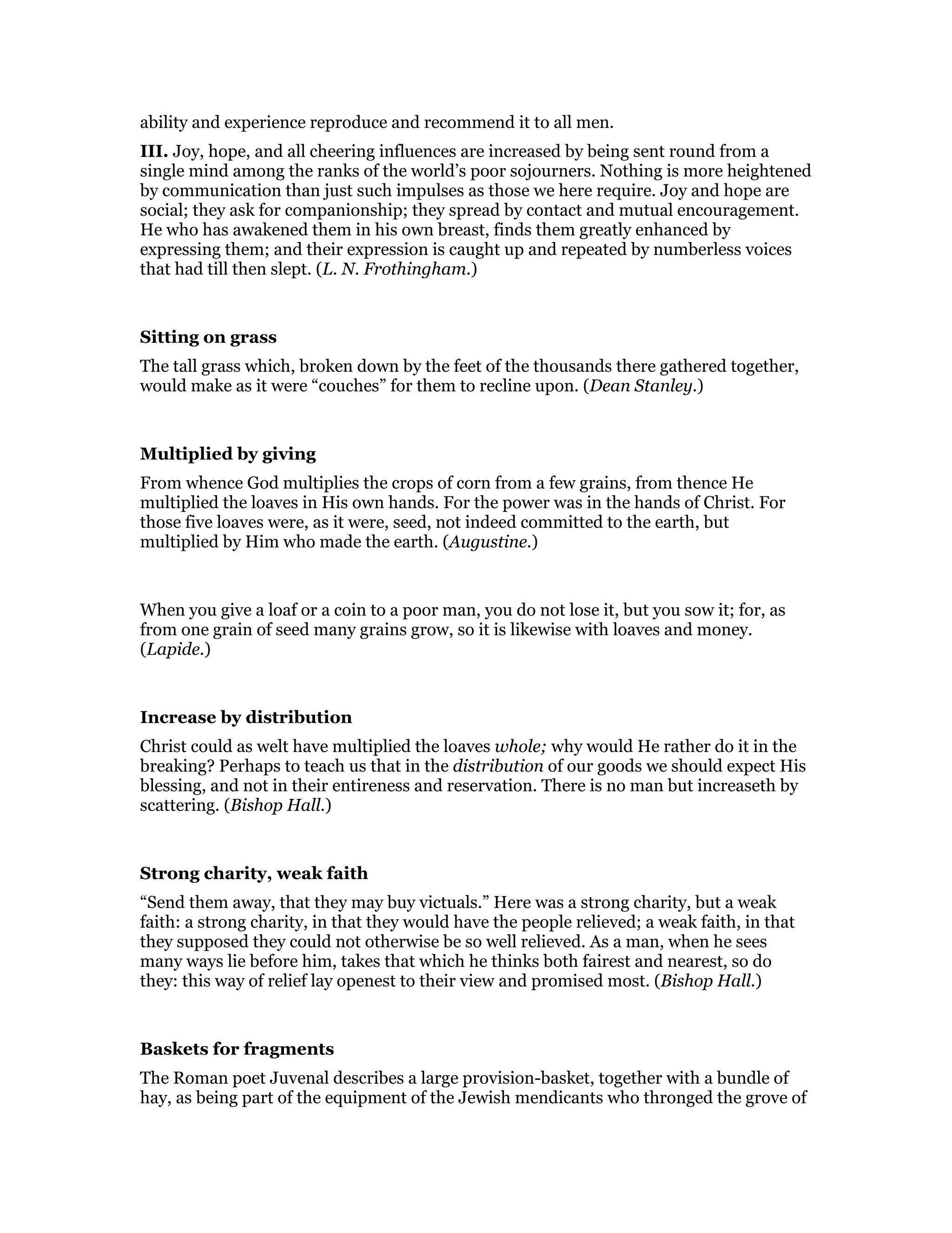 ability and experience reproduce and recommend it to all men.
III. Joy, hope, and all cheering influences are increased by being sent round from a
single mind among the ranks of the world’s poor sojourners. Nothing is more heightened
by communication than just such impulses as those we here require. Joy and hope are
social; they ask for companionship; they spread by contact and mutual encouragement.
He who has awakened them in his own breast, finds them greatly enhanced by
expressing them; and their expression is caught up and repeated by numberless voices
that had till then slept. (L. N. Frothingham.)
Sitting on grass
The tall grass which, broken down by the feet of the thousands there gathered together,
would make as it were “couches” for them to recline upon. (Dean Stanley.)
Multiplied by giving
From whence God multiplies the crops of corn from a few grains, from thence He
multiplied the loaves in His own hands. For the power was in the hands of Christ. For
those five loaves were, as it were, seed, not indeed committed to the earth, but
multiplied by Him who made the earth. (Augustine.)
When you give a loaf or a coin to a poor man, you do not lose it, but you sow it; for, as
from one grain of seed many grains grow, so it is likewise with loaves and money.
(Lapide.)
Increase by distribution
Christ could as welt have multiplied the loaves whole; why would He rather do it in the
breaking? Perhaps to teach us that in the distribution of our goods we should expect His
blessing, and not in their entireness and reservation. There is no man but increaseth by
scattering. (Bishop Hall.)
Strong charity, weak faith
“Send them away, that they may buy victuals.” Here was a strong charity, but a weak
faith: a strong charity, in that they would have the people relieved; a weak faith, in that
they supposed they could not otherwise be so well relieved. As a man, when he sees
many ways lie before him, takes that which he thinks both fairest and nearest, so do
they: this way of relief lay openest to their view and promised most. (Bishop Hall.)
Baskets for fragments
The Roman poet Juvenal describes a large provision-basket, together with a bundle of
hay, as being part of the equipment of the Jewish mendicants who thronged the grove of
 