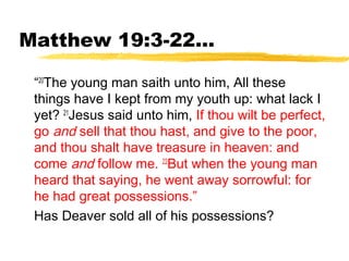Matthew 19:3-22...
“20
The young man saith unto him, All these
things have I kept from my youth up: what lack I
yet? 21
Jesus said unto him, If thou wilt be perfect,
go and sell that thou hast, and give to the poor,
and thou shalt have treasure in heaven: and
come and follow me. 22
But when the young man
heard that saying, he went away sorrowful: for
he had great possessions.”
Has Deaver sold all of his possessions?
 