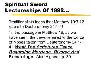 Spiritual Sword
Lectureships Of 1992…
Traditionalists teach that Matthew 19:3-12
refers to Deuteronomy 24:1-4!
“In the passage in Matthew 19, as we
have seen, the Jews referred to the words
of Moses taken from Deuteronomy 24:1-
4.” What The Scriptures Teach
Regarding Marriaqe, Divorce And
Remarriage, Alan Highers, p. 30.
 