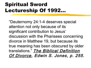 Spiritual Sword
Lectureship Of 1992...
“Deuternomy 24:1-4 deserves special
attention not only because of its
significant contribution to Jesus’
discussion with the Pharisees concerning
divorce in Matthew 19, but because its
true meaning has been obscured by older
translations.” The Biblical Definition
Of Divorce, Edwin S. Jones, p. 255.
 