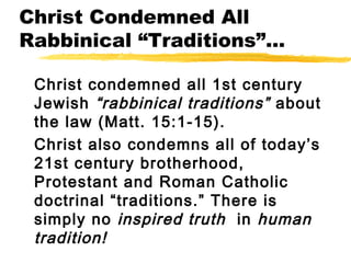 Christ Condemned All
Rabbinical “Traditions”...
Christ condemned all 1st century
Jewish “rabbinical traditions” about
the law (Matt. 15:1-15).
Christ also condemns all of today’s
21st century brotherhood,
Protestant and Roman Catholic
doctrinal “traditions.” There is
simply no inspired truth in human
tradition!
 