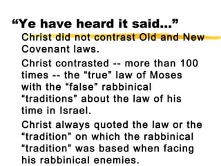 “Ye have heard it said…”
Christ did not contrast Old and New
Covenant laws.
Christ contrasted -- more than 100
times -- the “true” law of Moses
with the “false” rabbinical
“traditions” about the law of his
time in Israel.
Christ always quoted the law or the
“tradition” on which the rabbinical
“tradition” was based when facing
his rabbinical enemies.
 