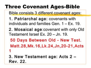 Three Covenant Ages-Bible
Bible consists 3 different covenant ages:
1. Patriarchal age: covenants with
individuals and families Gen. 1 – Ex. 19.
2. Mosaical age:covenant with only Old
Testament Israel Ex. 20 – Jn. 19.
50 Days Between Old - New Test.
Matt.28,Mk.16,Lk.24,Jn,20-21,Acts
1
3. New Testament age: Acts 2 –
Rev. 22.
 