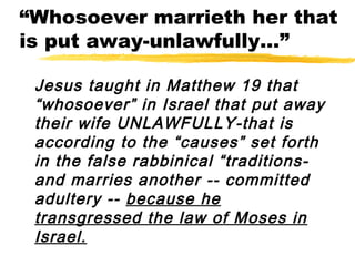 “Whosoever marrieth her that
is put away-unlawfully...”
Jesus taught in Matthew 19 that
“whosoever” in Israel that put away
their wife UNLAWFULLY-that is
according to the “causes” set forth
in the false rabbinical “traditions-
and marries another -- committed
adultery -- because he
transgressed the law of Moses in
Israel.
 