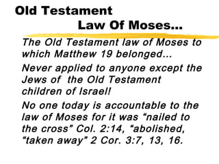 Old Testament
Law Of Moses...
The Old Testament law of Moses to
which Matthew 19 belonged…
Never applied to anyone except the
Jews of the Old Testament
children of Israel!
No one today is accountable to the
law of Moses for it was “nailed to
the cross” Col. 2:14, “abolished,
“taken away” 2 Cor. 3:7, 13, 16.
 