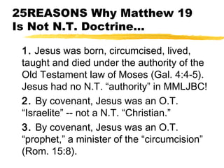 25REASONS Why Matthew 19
Is Not N.T. Doctrine...
1. Jesus was born, circumcised, lived,
taught and died under the authority of the
Old Testament law of Moses (Gal. 4:4-5).
Jesus had no N.T. “authority” in MMLJBC!
2. By covenant, Jesus was an O.T.
“Israelite” -- not a N.T. “Christian.”
3. By covenant, Jesus was an O.T.
“prophet,” a minister of the “circumcision”
(Rom. 15:8).
 