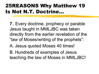 25REASONS Why Matthew 19
Is Not N.T. Doctrine...
7. Every doctrine, prophecy or parable
Jesus taught in MMLJBC was taken
directly from the earlier revelation of the
“law of Moses/writing of the prophets”:
A. Jesus quoted Moses 40 times!
B. Hundreds of examples of Jesus
teaching the law of Moses in MMLJBC!
 