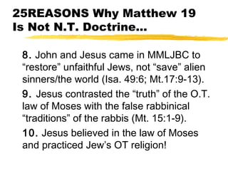 25REASONS Why Matthew 19
Is Not N.T. Doctrine...
8. John and Jesus came in MMLJBC to
“restore” unfaithful Jews, not “save” alien
sinners/the world (Isa. 49:6; Mt.17:9-13).
9. Jesus contrasted the “truth” of the O.T.
law of Moses with the false rabbinical
“traditions” of the rabbis (Mt. 15:1-9).
10. Jesus believed in the law of Moses
and practiced Jew’s OT religion!
 