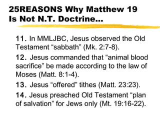 25REASONS Why Matthew 19
Is Not N.T. Doctrine...
11. In MMLJBC, Jesus observed the Old
Testament “sabbath” (Mk. 2:7-8).
12. Jesus commanded that “animal blood
sacrifice” be made according to the law of
Moses (Matt. 8:1-4).
13. Jesus “offered” tithes (Matt. 23:23).
14. Jesus preached Old Testament “plan
of salvation” for Jews only (Mt. 19:16-22).
 