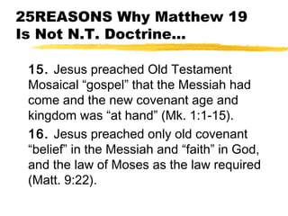 25REASONS Why Matthew 19
Is Not N.T. Doctrine...
15. Jesus preached Old Testament
Mosaical “gospel” that the Messiah had
come and the new covenant age and
kingdom was “at hand” (Mk. 1:1-15).
16. Jesus preached only old covenant
“belief” in the Messiah and “faith” in God,
and the law of Moses as the law required
(Matt. 9:22).
 