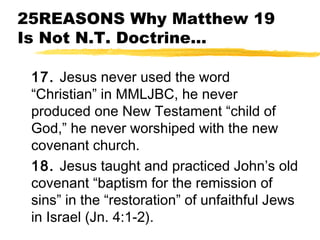 25REASONS Why Matthew 19
Is Not N.T. Doctrine...
17. Jesus never used the word
“Christian” in MMLJBC, he never
produced one New Testament “child of
God,” he never worshiped with the new
covenant church.
18. Jesus taught and practiced John’s old
covenant “baptism for the remission of
sins” in the “restoration” of unfaithful Jews
in Israel (Jn. 4:1-2).
 