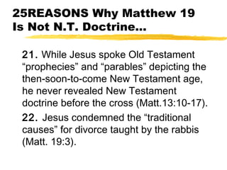 25REASONS Why Matthew 19
Is Not N.T. Doctrine...
21. While Jesus spoke Old Testament
“prophecies” and “parables” depicting the
then-soon-to-come New Testament age,
he never revealed New Testament
doctrine before the cross (Matt.13:10-17).
22. Jesus condemned the “traditional
causes” for divorce taught by the rabbis
(Matt. 19:3).
 