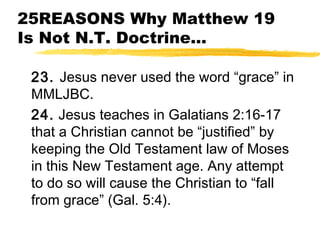 25REASONS Why Matthew 19
Is Not N.T. Doctrine...
23. Jesus never used the word “grace” in
MMLJBC.
24. Jesus teaches in Galatians 2:16-17
that a Christian cannot be “justified” by
keeping the Old Testament law of Moses
in this New Testament age. Any attempt
to do so will cause the Christian to “fall
from grace” (Gal. 5:4).
 