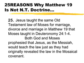 25REASONS Why Matthew 19
Is Not N.T. Doctrine...
25. Jesus taught the same Old
Testament law of Moses for marriage,
divorce and marriage in Matthew 19 that
Moses taught in Deuteronomy 24:1-4.
Both God and Moses
prophesied that Jesus, as the Messiah,
would teach the law just as they had
originally revealed the law in the Mosaical
covenant.
 
