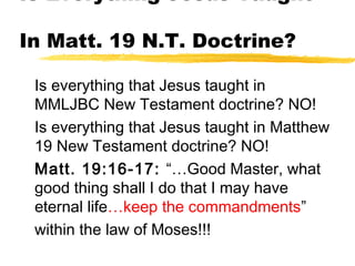 Is Everything Jesus Taught
In Matt. 19 N.T. Doctrine?
Is everything that Jesus taught in
MMLJBC New Testament doctrine? NO!
Is everything that Jesus taught in Matthew
19 New Testament doctrine? NO!
Matt. 19:16-17: “…Good Master, what
good thing shall I do that I may have
eternal life…keep the commandments”
within the law of Moses!!!
 