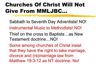 Churches Of Christ Will Not
Give From MMLJBC...
Sabbath to Seventh Day Adventists! NO!
Instrumental Music to Methodists! NO!
Thief on the cross to Baptists…as New
Testament doctrine…NO!
Some among churches of Christ insist
that they have the right to take marriage,
divorce and (re)marriage law from
Matthew 19:3-12 as NT doctrine. No!
 