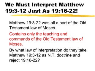 We Must Interpret Matthew
19:3-12 Just As 19:16-22!
Matthew 19:3-22 was all a part of the Old
Testament law of Moses.
Contains only the teaching and
commands of the Old Testament law of
Moses.
By what law of interpretation do they take
Matthew 19:3-12 as N.T. doctrine and
reject 19:16-22?
 