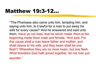Matthew 19:3-12...
“3
The Pharisees also came unto him, tempting him, and
saying unto him, Is it lawful for a man to put away his
wife for every cause? 4
And he answered and said unto
them, Have ye not read, that he which made them at the
beginning made them male and female, 5
And said, For
this cause shall a man leave father and mother, and
shall cleave to his wife: and they twain shall be one
flesh? 6
Wherefore they are no more twain, but one flesh.
What therefore God hath joined together, let not man put
asunder.”
 