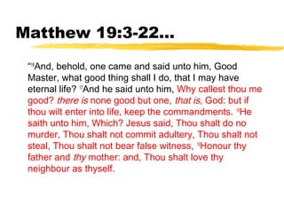 Matthew 19:3-22...
“16
And, behold, one came and said unto him, Good
Master, what good thing shall I do, that I may have
eternal life? 17
And he said unto him, Why callest thou me
good? there is none good but one, that is, God: but if
thou wilt enter into life, keep the commandments. 18
He
saith unto him, Which? Jesus said, Thou shalt do no
murder, Thou shalt not commit adultery, Thou shalt not
steal, Thou shalt not bear false witness, 19
Honour thy
father and thy mother: and, Thou shalt love thy
neighbour as thyself.
 