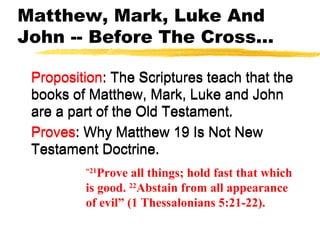 Matthew, Mark, Luke And
John -- Before The Cross...
Proposition: The Scriptures teach that the
books of Matthew, Mark, Luke and John
are a part of the Old Testament.
Proves: Why Matthew 19 Is Not New
Testament Doctrine.
Proposition: The Scriptures teach that the
books of Matthew, Mark, Luke and John
are a part of the Old Testament.
Proves: Why Matthew 19 Is Not New
Testament Doctrine.
“21
Prove all things; hold fast that which
is good. 22
Abstain from all appearance
of evil” (1 Thessalonians 5:21-22).
 