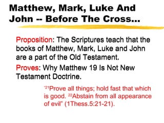 Matthew, Mark, Luke And
John -- Before The Cross...
Proposition: The Scriptures teach that the
books of Matthew, Mark, Luke and John
are a part of the Old Testament.
Proves: Why Matthew 19 Is Not New
Testament Doctrine.
Proposition: The Scriptures teach that the
books of Matthew, Mark, Luke and John
are a part of the Old Testament.
Proves: Why Matthew 19 Is Not New
Testament Doctrine.
“21
Prove all things; hold fast that which
is good. 22
Abstain from all appearance
of evil” (1Thess.5:21-21).
 