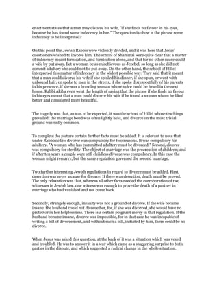 enactment states that a man may divorce his wife, "if she finds no favour in his eyes,
because he has found some indecency in her." The question is--how is the phrase some
indecency to be interpreted?
On this point the Jewish Rabbis were violently divided, and it was here that Jesus'
questioners wished to involve him. The school of Shammai were quite clear that a matter
of indecency meant fornication, and fornication alone, and that for no other cause could
a wife by put away. Let a woman be as mischievous as Jezebel, so long as she did not
commit adultery she could not be put away. On the other hand, the school of Hillel
interpreted this matter of indecency in the widest possible way. They said that it meant
that a man could divorce his wife if she spoiled his dinner, if she spun, or went with
unbound hair, or spoke to men in the streets, if she spoke disrespectfully of his parents
in his presence, if she was a brawling woman whose voice could be heard in the next
house. Rabbi Akiba even went the length of saying that the phrase if she finds no favour
in his eyes meant that a man could divorce his wife if he found a woman whom he liked
better and considered more beautiful.
The tragedy was that, as was to be expected, it was the school of Hillel whose teachings
prevailed; the marriage bond was often lightly held, and divorce on the most trivial
ground was sadly common.
To complete the picture certain further facts must be added. It is relevant to note that
under Rabbinic law divorce was compulsory for two reasons. It was compulsory for
adultery. "A woman who has committed adultery must be divorced." Second, divorce
was compulsory for sterility. The object of marriage was the procreation of children; and
if after ten years a couple were still childless divorce was compulsory. In this case the
woman might remarry, but the same regulation governed the second marriage.
Two further interesting Jewish regulations in regard to divorce must be added. First,
desertion was never a cause for divorce. If there was desertion, death must be proved.
The only relaxation was that, whereas all other facts needed the corroboration of two
witnesses in Jewish law, one witness was enough to prove the death of a partner in
marriage who had vanished and not come back.
Secondly, strangely enough, insanity was not a ground of divorce. If the wife became
insane, the husband could not divorce her, for, if she was divorced, she would have no
protector in her helplessness. There is a certain poignant mercy in that regulation. If the
husband became insane, divorce was impossible, for in that case he was incapable of
writing a bill of divorcement, and without such a bill, initiated by him, there could be no
divorce.
When Jesus was asked this question, at the back of it was a situation which was vexed
and troubled. He was to answer it in a way which came as a staggering surprise to both
parties in the dispute, and which suggested a radical change in the whole situation.
 