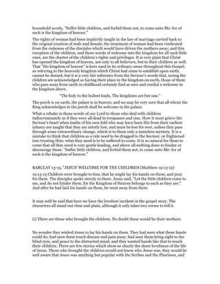 household words, "Suffer little children, and forbid them not, to come unto Me: for of
such is the kingdom of heaven."
The rights of woman had been implicitly taught in the law of marriage carried back to
the original creation of male and female; the treatment of woman had been vindicated
from the rudeness of the disciples which would have driven the mothers away; and this
reception of the children, and these words of welcome into the kingdom for all such little
ones, are the charter of the children’s rights and privileges. It is very plain that Christ
has opened the kingdom of heaven, not only to all believers, but to their children as well.
That "the kingdom of heaven" is here used in its ordinary sense throughout this Gospel,
as referring to the heavenly kingdom which Christ had come to establish upon earth,
cannot be denied; but it is a very fair inference from the Saviour’s words that, seeing the
children are acknowledged as having their place in the kingdom on earth, those of them
who pass away from earth in childhood certainly find as sure and cordial a welcome in
the kingdom above.
"The holy to the holiest leads, The kingdoms are but one."
The porch is on earth, the palace is in heaven; and we may be very sure that all whom the
King acknowledges in the porch shall be welcome in the palace.
What a rebuke in these words of our Lord to those who deal with children
indiscriminately as if they were all dead in trespasses and sins. How it must grieve the
Saviour’s heart when lambs of his own fold who may have been His from their earliest
infancy are taught that they are utterly lost, and must be lost for ever, unless they pass
through some extraordinary change, which is to them only a nameless mystery. It is a
mistake to think that children as a rule need to be dragged to the Saviour, or frightened
into trusting Him: what they need is to be suffered to come. It is so natural for them to
come that all they need is very gentle leading, and above all nothing done to hinder or
discourage them: "Suffer little children, and forbid them not, to come unto Me: for of
such is the kingdom of heaven."
BARCLAY 13-15, "JESUS' WELCOME FOR THE CHILDREN (Matthew 19:13-15)
19:13-15 Children were brought to him, that he might lay his hands on them, and pray
for them. The disciples spoke sternly to them. Jesus said, "Let the little children come to
me, and do not hinder them, for the Kingdom of Heaven belongs to such as they are."
And after he had laid his hands on them, he went away from there.
It may well be said that here we have the loveliest incident in the gospel story. The
characters all stand out clear and plain, although it only takes two verses to tell it.
(i) There are those who brought the children. No doubt these would be their mothers.
No wonder they wished Jesus to lay his hands on them. They had seen what these hands
could do; had seen them touch disease and pain away; had seen them bring sight to the
blind eyes, and peace to the distracted mind; and they wanted hands like that to touch
their children. There are few stories which show so clearly the sheer loveliness of the life
of Jesus. Those who brought the children would not know who Jesus was; they would be
well aware that Jesus was anything but popular with the Scribes and the Pharisees, and
 