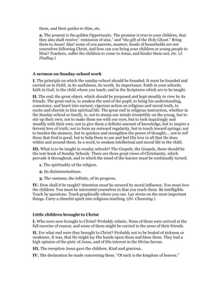 them, and their guides to Him, etc.
2. The present is the golden Opportunity. The promise is true to your children, that
they also shall receive:’ remission of sins,” and “the gift of the Holy Ghost.” Bring
them to Jesus! Alas! some of you parents, masters, heads of households are not
yourselves following Christ, and how can you bring your children or young people to
Him? Teachers, suffer the children to come to Jesus, and hinder them not, etc. (J.
Findlay.)
A sermon on Sunday-school work
I. The principle on which the sunday-school should be founded. It must be founded and
carried on in Faith, in its usefulness, its worth, its importance. Faith in your schools;
faith in God; in the child whom you teach; and in the Scriptures which are to be taught.
II. The end, the great object, which should be proposed and kept steadily in view by its
friends. The great end is, to awaken the soul of the pupil, to bring his understanding,
conscience, and heart into earnest, vigorous action on religious and moral truth, to
excite and cherish in him spiritual life. The great end in religious instruction, whether in
the Sunday-school or family, is, not to stamp our minds irresistibly on the young, but to
stir up their own; not to make them see with our eyes, but to look inquiringly and
steadily with their own; not to give them a definite amount of knowledge, but to inspire a
fervent love of truth; not to form an outward regularity, but to touch inward springs; not
to burden the memory, but to quicken and strengthen the power of thought;… not to tell
them that God is good, but to help them to see and feel His love in all that He does
within and around them. In a word, to awaken intellectual and moral life in the child.
III. What is to be taught in sunday schools? The Gospels, the Gospels, these should be
the text-book of Sunday Schools. There are three great views of Christianity, which
pervade it throughout, and to which the mind of the learner must be continually turned.
1. The spirituality of the religion.
2. Its disinterestedness.
3. The vastness, the infinity, of its progress.
IV. How shall it be taught? Attention must be secured by moral influence. You must love
the children. You must be interested yourselves in that you teach them. Be intelligible.
Teach by questions. Teach graphically where you can. Lay stress on the most important
things. Carry a cheerful spirit into religious teaching. (Dr. Channing.)
Little children brought to Christ
I. Who were now brought to Christ? Probably infants. None of them were arrived at the
full exercise of reason; and some of them might be carried in the arms of their friends.
II. For what end were they brought to Christ? Probably not to be healed of sickness or
weakness. It was, that He might lay His hands upon them and bless them. They had a
high opinion of the piety of Jesus, and of His interest in the Divine favour.
III. The reception Jesus gave the children. Kind and gracious.
IV. The declaration he made concerning them. “Of such is the kingdom of heaven.”
 