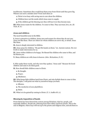 troublesome. Sometimes they would keep them away from Christ until they grow big.
Whence can such a mistake arise? From such ideas as-
1. Christ is too busy with saving men to care about the children.
2. Children have not the needs which Jesus came to supply.
3. If the children get the blessing now they will lose it ere they become men.
III. What Jesus wants for the children. To come to Him. They can trust, love, etc. (R.
Tuck, B. A.)
Jesus and children
The most beautiful scene in the Bible.
I. Jesus is attractive to children. Some men and women for whom they do not care.
Jesus not like these. There are others for whom children are never shy, or afraid. Jesus
like these.
II. Jesus is deeply interested in children.
III. Jesus prays for children. “He put His hands on them,” etc. Ancient custom. He ever
liveth to make intercession for us.
IV. Jesus wishes children to be happy. He blessed the children who came to Him, and
He blesses you.
V. Many children are with Jesus in heaven. (Alex. McAuslane, D. D.)
I. Who spake these words, and why were they spoken, “Jesus said.” Because He loved
children and came to do them good.
II. How should little children come to Christ.
1. By thought.
2. Prayer.
3. Obedience.
III. What keeps little children back from Christ, and who forbids them to come to him.
The disciples. I will point out what in yourselves keeps you back.
1. Idleness.
2. The mockeries of your playfellows.
3. Satan.
IV. What is to be gained by coming to Christ. (T. J. Judkin M. A.)
Blessing by imposition of hands
From Christ has been derived the custom among Christians, that lax; people, and
especially children, should ask a blessing from their elders and from priests. This is the
case in Belgium, where boys will run up to the priests and religious men, and ask them to
 