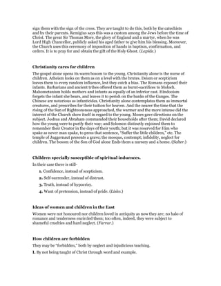 sign them with the sign of the cross. They are taught to do this, both by the catechists
and by their parents. Remigius says this was a custom among the Jews before the time of
Christ. The great Sir Thomas More, the glory of England and a martyr, when he was
Lord High Chancellor, publicly asked his aged father to give him his blessing. Moreover,
the Church uses this ceremony of imposition of hands in baptism, confirmation, and
orders. It is to pray for and obtain the gift of the Holy Ghost. (Lapide.)
Christianity cares for children
The gospel alone opens its warm bosom to the young. Christianity alone is the nurse of
children. Atheism looks on them as on a level with the brutes. Deism or scepticism
leaves them to every random influence, lest they catch a bias. The Romans exposed their
infants. Barbarians and ancient tribes offered them as burnt-sacrifices to Moloch.
Mahometanism holds mothers and infants as equally of an inferior cast. Hindooism
forgets the infant she bears, and leaves it to perish on the banks of the Ganges. The
Chinese are notorious as infanticides. Christianity alone contemplates them as immortal
creatures, and prescribes for their tuition for heaven. And the nearer the time that the
rising of the Sun of Righteonsness approached, the warmer and the more intense did the
interest of the Church show itself in regard to the young. Moses gave directions on the
subject. Joshua and Abraham commanded their households after them; David declared
how the young were to purify their way; and Solomon distinctly enjoined them to
remember their Creator in the days of their youth; but it was reserved for Him who
spake as never man spake, to press that sentence, “Suffer the little children,” etc. The
temple of Juggernaut presents a grave; the mosque, contempt; infidelity, neglect for
children. The bosom of the Son of God alone Ends them a nursery and a home. (Salter.)
Children specially susceptible of spiritual induences.
In their case there is still-
1. Confidence, instead of scepticism.
2. Self-surrender, instead of distrust.
3. Truth, instead of hypocrisy.
4. Want of pretension, instead of pride. (Lisko.)
Ideas of women and children in the East
Women were not honoured nor children loved in antiquity as now they are; no halo of
romance and tenderness encircled them; too often, indeed, they were subject to
shameful cruelties and hard neglect. (Farrar.)
How children are forbidden
They may be “forbidden,” both by neglect and injudicious teaching.
I. By not being taught of Christ through word and example.
 