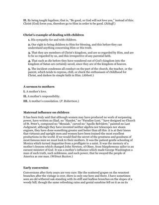 II. By being taught legalism; that is, “Be good, or God will not love you,” instead of this:
Christ (God) loves you, therefore go to Him in order to be good. (Schaff.)
Christ’s example of dealing with children
1. His sympathy for and with children.
2. Our right to bring children to Him for blessing, and this before they can
understand anything concerning Him or His truth.
3. That they are members of Christ’s kingdom, and are so regarded by Him, and are
to be so regarded by us, and this irrespective of any parental faith.
4. That such as die before they have wandered out of God’s kingdom into the
kingdom of Satan are certainly saved, since they are of the kingdom of heaven.
5. The incident condemns all conduct on the part of the church, the teacher, or the
parent, which tends to repress, chill, or check the enthusiasm of childhood for
Christ, and darken its simple faith in Him. (Abbott.)
A sermon to mothers
I. A mother’s love.
II. A mother’s responsibility.
III. A mother’s consolation. (P. Robertson.)
Maternal influence on children
It has been truly said that although women may have produced no work of surpassing
power, have written no Iliad, no “Hamlet,” no “Paradise Lost; “ have designed no Church
of St. Peter’s, composed no “Messiah,” carved no “Apollo Belvidere,” painted no Last
Judgment; although they have invented neither algebra nor telescopes nor steam
engines, they have done something greater and better than all this: it is at their knees
that virtuous and upright men and women have been trained-the most excellent
productions in the world. If we would find the secret of the greatness and goodness of
most famous men we must look to their mothers. It was the patient gentle schooling of
Monica which turned Augustine from a profligate to a saint. It was the memory of a
mother’s lessons which changed John Newton, of Olney, from blasphemous sailor to an
earnest minister of God. It was a mother’s influence which made George Washington a
man of such truth, such nobleness, and such power, that he swayed the people of
America as one man. (Wilmot Buxton.)
Early conversion
Conversions after forty years are very rare: like the scattered grapes on the remotest
branches after the vintage is over, there is on]y one here and there. I have sometimes
seen an old withered oak standing with its stiff and leafless branches on the slopes of a
woody hill; though the same refreshing rains and genial sunshine fell on it as on its
 