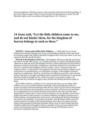 thriving neighbours, Which were green with renewed youth and rich in flowing foliage, it
grew not, it gave no signs of life, it was too far gone for genial nature to assist. The old
blanched, sapless oak is an emblem of the aged sinner. (Dr. Thomas.)
14 Jesus said, “Let the little children come to me,
and do not hinder them, for the kingdom of
heaven belongs to such as these.”
BAR ES, "Jesus said, Suffer little children, ... - Mark adds, he was much
displeased at what the disciples said. It was a thing highly gratifying to him, and which
he earnestly sought, that children should be brought to him, and a case where it was very
improper that they should interfere.
Of such is the kingdom of heaven - The kingdom of heaven evidently means here
the church. See the notes at Mat_3:2. In Mark and Luke it is said he immediately added,
“Whosoever shall not receive the kingdom of God as a little child shall not enter therein.”
Whosoever shall not be humble, unambitious, and docile, shall not be a true follower of
Christ or a member of his kingdom. Of such as these - that is, of persons with such
tempers as these - is the church to be composed. He does not say of those infants, but of
such persons as resemble them, or are like them in temper, is the kingdom of heaven
made up. As emblematic, therefore, of what his own followers were to be, and as having
traits of character so strongly resembling what he required in his followers, it was proper
that they should be brought to him. At the same time, it was proper on their own
account that they should be brought to him, and that his blessing should be sought on
them.
All are fallen; all have, a tendency to sin, and none but Jesus can save them. Little
children, too, are in a world of sickness and death, and in the beginning of life it is
proper to invoke on them the blessing of the Saviour. They are to live forever beyond the
grave; and as they have just entered on a career of existence which can never terminate,
it is an appropriate act to seek the blessing of that Saviour who only can make them
happy forever, as they enter on their career of existence. No act, therefore, can be more
proper than that by which parents, in a solemn ordinance of religion, give them up to
God in baptism, consecrating them to his service, and seeking for them the blessing of
the Saviour. It is probable - it is greatly to be hoped - that all infants will be saved. No
contrary doctrine is taught in the sacred Scriptures. But it does not appear to be the
design of this passage to teach that all infants will be saved. It means simply that they
should be suffered to be brought to Christ as amiable, lovely, and uncorrupted by the
world; as having traits of mind resembling those among real Christians; and as
themselves needing his blessing.
 