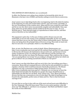 THE ANSWER OF JESUS (Matthew 19:1-9 continued)
In effect, the Pharisees were asking Jesus whether he favoured the strict view of
Shammai or the laxer view of Hillel; and thereby seeking to involve him in controversy.
Jesus' answer was to take things back to the very beginning, back to the ideal of creation.
In the beginning, he said, God created Adam and Eve, man and woman. Inevitably, in
the very circumstances of the creation story, Adam and Eve were created for each other
and for no one else; their union was necessarily complete and unbreakable. Now, says
Jesus, these two are the pattern and the symbol of all who were to come. As A. H.
McNeile puts it, "Each married couple is a reproduction of Adam and Eve, and their
union is therefore no less indissoluble."
The argument is quite clear. In the case of Adam and Eve divorce was not only
inadvisable; it was not only wrong; it was completely impossible, for the very simple
reason that there was no one else whom either of them could possibly marry. Therefore
Jesus was laying down the principle that an divorce is wrong. Thus early we must note
that it is not a law; it is a principle, which is a very different thing.
Here, at once, the Pharisees saw a point of attack. Moses (Deuteronomy 24:1
http://www.crossbooks.com/verse.asp?ref=Dt+24%3A1) had said that, if a man wished
to divorce his wife because she had found no favour in his eyes, and because of some
matter of indecency in her, he could give her a bill of divorce and the marriage was
dissolved. Here was the very chance the Pharisees wanted. They could now say to Jesus,
"Are you saying Moses was wrong? Are you seeking to abrogate the divine law which was
given to Moses? Are you setting yourself above Moses as a law-giver?"
Jesus' answer was that what Moses said was not in fact a law, but nothing more than a
concession. Moses did not command divorce; at the best he only permitted it in order to
regulate a situation which would have become chaotically promiscuous. The Mosaic
regulation was only a concession to fallen human nature. In Genesis 2:23-24
http://www.crossbooks.com/verse.asp?ref=+%Genesis 23:1-20 A23-24, we have the
ideal which God intended, the ideal that two people who marry should become so
indissolubly one that they are one flesh. Jesus' answer was: "True, Moses permitted
divorce; but that was a concession in view of a lost ideal. The ideal of marriage is to be
found in the unbreakable, perfect union of Adam and Eve. That is what God meant
marriage to be."
It is now that we are face to face with one of the most real and most acute difficulties in
the New Testament. What did Jesus mean? There is even a prior question--what did
Jesus say? The difficulty is--and there is no escaping it--that Mark and Matthew report
the words of Jesus differently.
Matthew has:
 