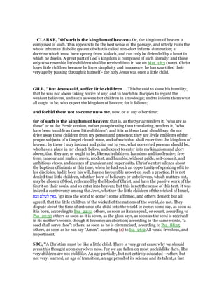 CLARKE, "Of such is the kingdom of heaven - Or, the kingdom of heaven is
composed of such. This appears to be the best sense of the passage, and utterly ruins the
whole inhuman diabolic system of what is called non-elect infants’ damnation; a
doctrine which must have sprung from Moloch, and can only be defended by a heart in
which he dwells. A great part of God’s kingdom is composed of such literally; and those
only who resemble little children shall be received into it: see on Mat_18:3 (note). Christ
loves little children because he loves simplicity and innocence; he has sanctified their
very age by passing through it himself - the holy Jesus was once a little child.
GILL, "But Jesus said, suffer little children.... This he said to show his humility,
that he was not above taking notice of any; and to teach his disciples to regard the
weakest believers, and such as were but children in knowledge; and to inform them what
all ought to be, who expect the kingdom of heaven; for it follows;
and forbid them not to come unto me, now, or at any other time;
for of such is the kingdom of heaven; that is, as the Syriac renders it, "who are as
these" or as the Persic version, rather paraphrasing than translating, renders it, "who
have been humble as these little children": and it is as if our Lord should say, do not
drive away these children from my person and presence; they are lively emblems of the
proper subjects of a Gospel church state, and of such that shall enter into the kingdom of
heaven: by these I may instruct and point out to you, what converted persons should be,
who have a place in my church below, and expect to enter into my kingdom and glory
above; that they are, or ought to be, like such children, harmless and inoffensive; free
from rancour and malice, meek, modest, and humble; without pride, self-conceit, and
ambitious views, and desires of grandeur and superiority. Christ's entire silence about
the baptism of infants at this time, when he had such an opportunity of speaking of it to
his disciples, had it been his will, has no favourable aspect on such a practice. It is not
denied that little children, whether born of believers or unbelievers, which matters not,
may be chosen of God, redeemed by the blood of Christ, and have the passive work of the
Spirit on their souls, and so enter into heaven; but this is not the sense of this text. It was
indeed a controversy among the Jews, whether the little children of the wicked of Israel,
‫הבא‬ ‫לעולם‬ ‫,באין‬ "go into the world to come": some affirmed, and others denied; but all
agreed, that the little children of the wicked of the nations of the world, do not. They
dispute about the time of entrance of a child into the world to come; some say, as soon as
it is born, according to Psa_22:31 others, as soon as it can speak, or count, according to
Psa_22:30 others as soon as it is sown, as the gloss says, as soon as the seed is received
in its mother's womb, though it becomes an abortion; according to the same words, "a
seed shall serve thee": others, as soon as he is circumcised, according to Psa_88:15
others, as soon as he can say "Amen", according (z) to Isa_26:2 All weak, frivolous, and
impertinent.
SBC, "A Christian must be like a little child. There is very great cause why we should
press this thought upon ourselves now. For we are fallen on most unchildlike days. The
very children are not childlike. An age partially, but not entirely educated—rather, but
not very, learned, an age of transition, an age proud of its science and its talent, a fast
 