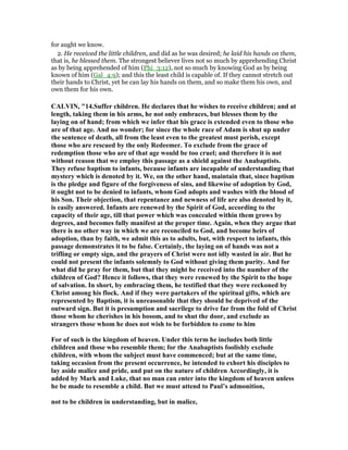 for aught we know.
2. He received the little children, and did as he was desired; he laid his hands on them,
that is, he blessed them. The strongest believer lives not so much by apprehending Christ
as by being apprehended of him (Phi_3:12), not so much by knowing God as by being
known of him (Gal_4:9); and this the least child is capable of. If they cannot stretch out
their hands to Christ, yet he can lay his hands on them, and so make them his own, and
own them for his own.
CALVI , "14.Suffer children. He declares that he wishes to receive children; and at
length, taking them in his arms, he not only embraces, but blesses them by the
laying on of hand; from which we infer that his grace is extended even to those who
are of that age. And no wonder; for since the whole race of Adam is shut up under
the sentence of death, all from the least even to the greatest must perish, except
those who are rescued by the only Redeemer. To exclude from the grace of
redemption those who are of that age would be too cruel; and therefore it is not
without reason that we employ this passage as a shield against the Anabaptists.
They refuse baptism to infants, because infants are incapable of understanding that
mystery which is denoted by it. We, on the other hand, maintain that, since baptism
is the pledge and figure of the forgiveness of sins, and likewise of adoption by God,
it ought not to be denied to infants, whom God adopts and washes with the blood of
his Son. Their objection, that repentance and newness of life are also denoted by it,
is easily answered. Infants are renewed by the Spirit of God, according to the
capacity of their age, till that power which was concealed within them grows by
degrees, and becomes fully manifest at the proper time. Again, when they argue that
there is no other way in which we are reconciled to God, and become heirs of
adoption, than by faith, we admit this as to adults, but, with respect to infants, this
passage demonstrates it to be false. Certainly, the laying on of hands was not a
trifling or empty sign, and the prayers of Christ were not idly wasted in air. But he
could not present the infants solemnly to God without giving them purity. And for
what did he pray for them, but that they might be received into the number of the
children of God? Hence it follows, that they were renewed by the Spirit to the hope
of salvation. In short, by embracing them, he testified that they were reckoned by
Christ among his flock. And if they were partakers of the spiritual gifts, which are
represented by Baptism, it is unreasonable that they should be deprived of the
outward sign. But it is presumption and sacrilege to drive far from the fold of Christ
those whom he cherishes in his bosom, and to shut the door, and exclude as
strangers those whom he does not wish to be forbidden to come to him
For of such is the kingdom of heaven. Under this term he includes both little
children and those who resemble them; for the Anabaptists foolishly exclude
children, with whom the subject must have commenced; but at the same time,
taking occasion from the present occurrence, he intended to exhort his disciples to
lay aside malice and pride, and put on the nature of children Accordingly, it is
added by Mark and Luke, that no man can enter into the kingdom of heaven unless
he be made to resemble a child. But we must attend to Paul’s admonition,
not to be children in understanding, but in malice,
 
