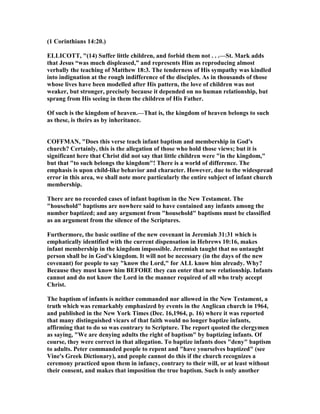 (1 Corinthians 14:20.)
ELLICOTT, "(14) Suffer little children, and forbid them not . . .—St. Mark adds
that Jesus “was much displeased,” and represents Him as reproducing almost
verbally the teaching of Matthew 18:3. The tenderness of His sympathy was kindled
into indignation at the rough indifference of the disciples. As in thousands of those
whose lives have been modelled after His pattern, the love of children was not
weaker, but stronger, precisely because it depended on no human relationship, but
sprang from His seeing in them the children of His Father.
Of such is the kingdom of heaven.—That is, the kingdom of heaven belongs to such
as these, is theirs as by inheritance.
COFFMA , "Does this verse teach infant baptism and membership in God's
church? Certainly, this is the allegation of those who hold those views; but it is
significant here that Christ did not say that little children were "in the kingdom,"
but that "to such belongs the kingdom"! There is a world of difference. The
emphasis is upon child-like behavior and character. However, due to the widespread
error in this area, we shall note more particularly the entire subject of infant church
membership.
There are no recorded cases of infant baptism in the ew Testament. The
"household" baptisms are nowhere said to have contained any infants among the
number baptized; and any argument from "household" baptisms must be classified
as an argument from the silence of the Scriptures.
Furthermore, the basic outline of the new covenant in Jeremiah 31:31 which is
emphatically identified with the current dispensation in Hebrews 10:16, makes
infant membership in the kingdom impossible. Jeremiah taught that no untaught
person shall be in God's kingdom. It will not be necessary (in the days of the new
covenant) for people to say "know the Lord," for ALL know him already. Why?
Because they must know him BEFORE they can enter that new relationship. Infants
cannot and do not know the Lord in the manner required of all who truly accept
Christ.
The baptism of infants is neither commanded nor allowed in the ew Testament, a
truth which was remarkably emphasized by events in the Anglican church in 1964,
and published in the ew York Times (Dec. 16,1964, p. 16) where it was reported
that many distinguished vicars of that faith would no longer baptize infants,
affirming that to do so was contrary to Scripture. The report quoted the clergymen
as saying, "We are denying adults the right of baptism" by baptizing infants. Of
course, they were correct in that allegation. To baptize infants does "deny" baptism
to adults. Peter commanded people to repent and "have yourselves baptized" (see
Vine's Greek Dictionary), and people cannot do this if the church recognizes a
ceremony practiced upon them in infancy, contrary to their will, or at least without
their consent, and makes that imposition the true baptism. Such is only another
 