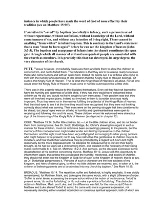 instance in which people have made the word of God of none effect by their
tradition (see on Matthew 15:9ff).
If an infant is "saved" by baptism (so-called) in infancy, such a person is saved
without repentance, without confession, without knowledge of the Lord, without
consciousness of sin, and without any intention of living right. There cannot be
anything "from within" in infant baptism. This is contrary to the Lord's statement
that a man "must be born again" before he can see the kingdom of heaven (John
3:3-5). The baptism and acceptance of infants into the church constitutes the open
gate through which all manner of evil and unrepentant people are associated with
the church as members. It is precisely this that has destroyed, in large degree, the
very character of the church.
PETT, "Jesus’ however, immediately disabuses them and tells them to allow the children to
come to Him, and not to forbid them. The indication is that they are to be always ready to receive
those who come humbly and with an open mind. Indeed He points out, it is to those who come to
Him with the humility and openness of little children that the Kingly Rule of Heaven belongs. ‘Of
such is the Kingly Rule of Heaven’. That is what the Kingly Rule of Heaven is all about. For all who
would enter the Kingly Rule of Heaven must come in humble submission like a little child.
There was in this a gentle rebuke to the disciples themselves. Even yet they had not learned to
have the humility and openness of a little child. If they had they would have welcomed these
children as He did, and would not have sought to turn them away. Their problem was that they
were still involved in great plans, indeed too involved in them to consider what was really
important. Thus they were not in themselves fulfilling the potential of the Kingly Rule of Heaven.
Had they had eyes to see it at the time they would have recognised that they were not thinking
correctly about what was coming. Their eyes were on the coming struggle that they considered to
be ahead, but Jesus’ eyes were on all who in humility and openheartedness were open to
receiving and following Him and His ways. These children whom He welcomed were already a
sign of the blossoming of the Kingly Rule of Heaven (as depicted in chapter 13).
COKE, "Matthew 19:14. Suffer little children, &c.— Let the little children alone, and do not hinder
them from coming to me. See Dr. Scott, Doddridge, &c. Christ's shewing his regard in such a
manner for these children, must not only have been exceedingly pleasing to the parents, but the
memory of this condescension might make tender and lasting impressions on the children
themselves; and the sight must have been very edifyingand encouraging to other young persons
who might happen to be present; not to say how instructive this gentleness to children may be to
ministers, and how much their usefulness may be promoted by a regard to it. Our Lord might
reasonably be the more displeased with his disciples for endeavouring to prevent their being
brought, as he had so lately set a child among them, and insisted on the necessity of their being
made conformable to it. See ch. Matthew 18:2-3. And perhaps, as the disciples expressed some
dissatisfaction at his doctrine concerning divorce, Matthew 19:10. Jesus took this opportunity to
inform them again, that unless they possessed the humility, meekness, and docility of children,
they should not enter into the kingdom of God; for of such is the kingdom of heaven; that is to say,
as Dr. Doddridge paraphrases it, "Persons of such a character are the true subjects of my
kingdom, and heirs of eternal glory, to which my little children are received; and, in token of it, the
children of believing parents are to be admitted into my church by baptism." See Mark 10:15.
BROADUS, "Matthew 19:14. The repetition, suffer and forbid not, is highly emphatic. It was vividly
remembered, for Matthew, Mark, and Luke gave the same words, with a slight difference of order.
'Suffer' is aorist tense, expressing the simple action without the notion of continuance; 'forbid' is
present tense, 'do not be forbidding', or 'do not make a practice of forbidding.' The distinction
obtains in Matthew, Mark, and Luke; and the difference was felt, for the manuscript D has in
Matthew and Luke altered 'forbid' to aorist. To come unto me is a general expression, not
necessarily denoting either unaided locomotion or conscious spiritual approach, both of which are
 