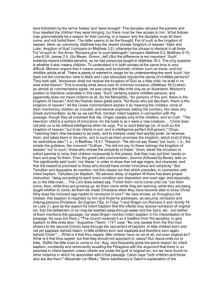 here forbidden by the terms 'babes' and 'were brought.' The disciples rebuked the parents and
thus repelled the children they were bringing; but there must be free access to him. What follows
may grammatically be a reason for their coming, or a reason why the disciples must let them
come, and not forbid them. The latter seems to be the thought. For of such is the kingdom of
heaven. Here, as commonly, Matthew has the Jewish phrase 'kingdom of heaven,' Mark and
Luke, 'kingdom of God' (compare on Matthew 3:2); otherwise the phrase is identical in all three.
For 'of such is,' the Amer. Revisers give 'to such belongeth,' compare Matthew 5:3, Matthew 5:10;
Luke 6:20; James 2:5. (So Meyer, Grimm, Jelf.) But the difference is not important. 'Such'
evidently means childlike persons, as he had previously taught in Matthew 18:3. The only question
is whether it also means children. To understand it in both senses at the same time is very
difficult. Morison argues that it means simply and exclusively children such as these, and not
childlike adults at all. There is plenty of warrant in usage for so understanding the word 'such'; but
does not the connection here in Mark and Luke absolutely require the sense of childlike persons?
They both add, 'whosoever shall not receive the kingdom of God as a little child, he shall in no
wise enter therein.' This is exactly what Jesus said on a former occasion, (Matthew 18:3) when,
as almost all commentators agree, he was using the little child only as an illustration. Morison's
position is therefore untenable in this case. 'Such' certainly means childlike persons, and
apparently does not mean children at all. So the Memphitic, "for persons of this sort, theirs is the
kingdom of heaven." And the Peshito takes great pains, "for those who are like them, theirs is the
kingdom of heaven." All the Greek commentators explain it as meaning the childlike, none of
them mentioning children as included, and several expressly stating the contrary. Nor does any
Greek commentator, so far as we can find, mention infant baptism in connection with the
passage, though they all practised that rite. Origen speaks only of the childlike; and so Cyril : "The
new-born child is a symbol of innocence; for the babe is as it were a new creature..... Christ does
not wish us to be without intelligence when he says, 'For to such belongs (or, of such is) the
kingdom of heaven,' but to be infants in evil, and in intelligence perfect (full-grown)." Chrys.:
"Teaching them (the disciples) to be lowly, and to trample under foot worldly pride, he receives
them, and takes them in his arms, and to such as them promises the kingdom; which kind of thing
he said before also," i. e., in Matthew 18:3 f. Theophyl.: "He did not say 'these,' but 'such,' i. e., the
simple the guileless, the innocent." Euthym.: "He did not say 'to these belongs the kingdom of
heaven,' but 'to such,' those who imitate the simplicity of these." Anon. takes the occasion to
exhort parents to bring their children incessantly to the priests, that they may put their hands on
them and pray for them. Even the great Latin commentator, Jerome (followed by Bode), tells us:
"He significantly said 'such,' not 'these,' in order to show that not age reigns, but character, and
that the reward is promised to those who should have similar innocence and simplicity." But
Tertullian and Augustine do mention, not this clause but that which precedes, in connection with
infant baptism. Tertullian (on Baptism, 18) advises delay of baptism till there has been proper
instruction, "delay according to each one's condition and disposition and even age; and especially
as to the little ones.... The Lord does indeed say, 'Forbid them not to come unto me.' Let them
come, then, while they are growing up; let them come while they are learning, while they are being
taught whither to come; let them be made Christians when they have become able to know Christ.
Why does the innocent age hasten to remission of sins?" He here shows, as throughout the
treatise, that baptism is regarded by him and those he addresses, as securing remission and
making persons Christians. So Cyprian ("Ep. to Fidus ") and Origen (on Romans 5 and Homily 14
on Luke 2.) give as the reason for infant baptism that the infants may receive remission of original
sin, that the defilement of sin may be washed away through water and the Spirit, etc., but neither
of them mentions this passage, nor does Origen mention infant baptism in his interpretation of this
passage. He says (on Rom.), "The church received it as a tradition from the apostles, to give
baptism to little ones also." Augustine ("Serm. 174") says: "No one passes from the first man
(Adam) to the second (Christ) save through the sacrament of baptism. In little children born and
not yet baptized, behold Adam; in little children born and baptized and therefore born again,
behold Christ ".... What is it that thou sayest, little children have no sin at all, not even original sin?
What is it that thou sayest, but that they should not approach to Jesus? But Jesus cries out to
thee, 'Suffer the little ones to come to me.' Aug. very frequently gives the same reason for infant
baptism, constantly and vehemently assailing the Pelagians with the argument that there is no
propriety in infant baptism unless infants are under the guilt of original sin, but we have found no
other instance in which he associates with it this passage. Calvin says "both children and those
who are like them." Alexander (on Mark): "More satisfactory is Calvin's explanation of the
 