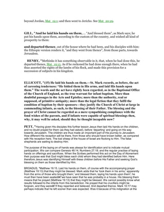 beyond Jordan, Mat_19:1; and then went to Jericho. See Mat_20:29.
GILL, "And he laid his hands on them,.... "And blessed them", as Mark says; he
put his hands upon them, according to the custom of the country, and wished all kind of
prosperity to them:
and departed thence, out of the house where he had been, and his disciples with him:
the Ethiopic version renders it, "and they went from thence", from those parts, towards
Jerusalem.
HE RY, "Methinks it has something observable in it, that, when he had done this, he
departed thence, Mat_19:15. As if he reckoned he had done enough there, when he had
thus asserted the rights of the lambs of his flock, and made this provision for a
succession of subjects in his kingdom.
ELLICOTT, "(15) He laid his hands on them.—St. Mark records, as before, the act
of caressing tenderness: “He folded them in His arms, and laid His hands upon
them.” The words and the act have rightly been regarded, as in the Baptismal Office
of the Church of England, as the true warrant for infant baptism. More than
doubtful passages in the Acts and Epistles; more than the authority, real or
supposed, of primitive antiquity; more than the legal fiction that they fulfil the
condition of baptism by their sponsors—they justify the Church of Christ at large in
commending infants, as such, to the blessing of their Father. The blessing and the
prayer of Christ cannot be regarded as a mere sympathising compliance with the
fond wishes of the parents, and if infants were capable of spiritual blessings then,
why, it may well be asked, should they be thought incapable now?
PETT, "Having given His disciples this further lesson Jesus then laid His hands on the children,
and no doubt prayed for them (as they had asked), before ‘departing’ and going on His way
towards Jerusalem. The children are thus made an important part of His journey to Jerusalem.
How different His reception will be there, from those who should have known better, as compared
with His reception here. The lost sheep of the house of Israel are flocking to Him. The false
shepherds are waiting to destroy Him.
The purpose of the laying on of hands was always for identification and to indicate mutual
participation. We can compare Genesis 48:14; Numbers 27:18; and the regular practise of laying
hands on offerings and sacrifices. When the Scribes performed this act on the Day of Atonement
their purpose was that God might bless each child whom they had identified before Him. Here
therefore Jesus was identifying Himself with these children before His Father and seeking God’s
blessing on them as those identified by Him.
BROADUS, "Matthew 19:15. Laid his hands on them, of course with the accompanying prayer
(Matthew 19:13) that they might be blessed. Mark adds that he 'took them in his arms,' apparently
from the arms of those who brought them,' and blessed them, laying his hands upon them'; he
must then have been seatedâ€”we have seen that he was probably in a house. His blessing them
means that he prayed (Matthew 19:13) that they might be blessed. We cannot possibly know what
results followed to the infants from this benediction. He prayed that his crucifiers might be
forgiven, and they wereâ€”if they repented and believed. And departed thence. Mark 10:17 may
perhaps indicate that he left sooner than was expected. Was it because of his indignation at the
 