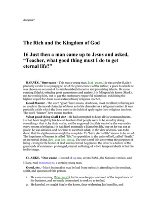 disciples?
The Rich and the Kingdom of God
16 Just then a man came up to Jesus and asked,
“Teacher, what good thing must I do to get
eternal life?”
BAR ES, "One came - This was a young man, Mat_19:20. He was a ruler (Luke);
probably a ruler in a synagogue, or of the great council of the nation; a place to which he
was chosen on account of his unblemished character and promising talents. He came
running (Mark); evincing great earnestness and anxiety, He fell upon his knees (Mark);
not to worship him, but to pay the customary respectful salutation; exhibiting the
highest regard for Jesus as an extraordinary religious teacher.
Good Master - The word “good” here means, doubtless, most excellent; referring not
so much to the moral character of Jesus as to his character as a religious teacher. It was
probably a title which the Jews were in the habit of applying to their religious teachers.
The word “Master” here means teacher.
What good thing shall I do? - He had attempted to keep all the commandments.
He had been taught by his Jewish teachers that people were to be saved by doing
something - that is, by their works; and he supposed that this was to be the way under
every system of religion. He had lived externally a blameless life, but yet he was not at
peace: he was anxious, and he came to ascertain what, in the view of Jesus, was to be
done, that his righteousness might be complete. To “have eternal life” means to be saved.
The happiness of heaven is called “life,” in opposition to the pains of hell, called “death,”
or an eternal dying, Rev_2:2; Rev_20:14. The one is real life, answering the purposes of
living - living to the honor of God and in eternal happiness; the other is a failure of the
great ends of existence - prolonged, eternal suffering, of which temporal death is but the
feeble image.
CLARKE, "One came - Instead of εις one, several MSS., the Slavonic version, and
Hilary, read νεανισκος τις, a certain young man.
Good, etc. - Much instruction may be had from seriously attending to the conduct,
spirit, and question of this person.
1. He came running, (Mar_10:17), for he was deeply convinced of the importance of
his business, and seriously determined to seek so as to find.
2. He kneeled, or caught him by the knees, thus evidencing his humility, and
 