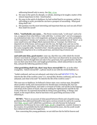 addressing himself only to mercy. See Mat_17:14.
3. He came in the spirit of a disciple, or scholar, desiring to be taught a matter of the
utmost importance to him - Good teacher.
4. He came in the spirit of obedience; he had worked hard to no purpose, and he is
still willing to work, provided he can have a prospect of succeeding - What good
thing shall I do?
5. His question was the most interesting and important that any soul can ask of God -
How shall I be saved?
GILL, "And behold, one came,.... The Persic version reads, "a rich man"; and so he
was, as appears from what follows: Luke calls him, "a certain ruler"; not of a synagogue,
an ecclesiastical ruler, but a civil magistrate: perhaps he might be one of the sanhedrim,
which consisted of "twenty one" persons; or of that which consisted only of "three", as in
some small towns and villages Mark represents him as "running"; for Christ was
departed out of the house, and was gone into the way, the high road, and was on his
journey to some other place, when this man ran after him with great eagerness; and, as
the same evangelist adds, "kneeled to him"; thereby paying him civil respect, and
honour; believing him to be a worthy good man, and deserving of esteem and
veneration:
and said unto him, good master: some say, that this was a title which the Jewish
doctors were fond of, and gave to each other, but I have not observed it; he seems by this
to intimate, that he thought him not only to be a good man, but a good teacher; that he
was one that came from God, and taught good doctrine, which induced him to run after
him, and put the following question to him:
what good thing shall I do, that I may have eternal life? Or, as in the other
evangelists, "inherit eternal life"; a phrase much in use with the Jewish Rabbins (a):
"Judah confessed, and was not ashamed, and what is his end? ‫הבא‬ ‫העולם‬ ‫חיי‬ ‫,נחל‬ "he
inherits the life of the world to come" (i.e. eternal life); Reuben confessed, and was not
ashamed, and what is his end? "he inherits the life of the world to come".''
This man was no Sadducee, he believed a future state; was a serious man, thoughtful
about another world, and concerned how he should enjoy everlasting life; but was
entirely upon a legal bottom, and under a covenant of works; and speaks in the language
and strain of the nation of Israel, who were seeking for righteousness and life by the
works of the law: he expected eternal life by doing some good thing, or things; and
hoped, as the sequel shows, that he had done every good thing necessary to the
obtaining it.
HE RY, "Here is an account of what passed between Christ and a hopeful young
gentleman that addressed himself to him upon a serious errand; he said to be a young
man (Mat_19:20); and I called him a gentleman, not only because he had great
possessions, but because he was a ruler (Luk_18:18), a magistrate, a justice of peace in
his country; it is probable that he had abilities beyond his years, else his youth would
have debarred him from the magistracy.
Now concerning this young gentleman, we are told how fair he bid for heaven and
 