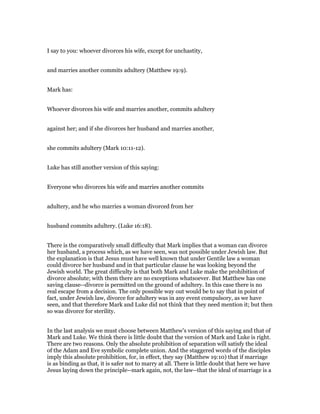 I say to you: whoever divorces his wife, except for unchastity,
and marries another commits adultery (Matthew 19:9).
Mark has:
Whoever divorces his wife and marries another, commits adultery
against her; and if she divorces her husband and marries another,
she commits adultery (Mark 10:11-12).
Luke has still another version of this saying:
Everyone who divorces his wife and marries another commits
adultery, and he who marries a woman divorced from her
husband commits adultery. (Luke 16:18).
There is the comparatively small difficulty that Mark implies that a woman can divorce
her husband, a process which, as we have seen, was not possible under Jewish law. But
the explanation is that Jesus must have well known that under Gentile law a woman
could divorce her husband and in that particular clause he was looking beyond the
Jewish world. The great difficulty is that both Mark and Luke make the prohibition of
divorce absolute; with them there are no exceptions whatsoever. But Matthew has one
saving clause--divorce is permitted on the ground of adultery. In this case there is no
real escape from a decision. The only possible way out would be to say that in point of
fact, under Jewish law, divorce for adultery was in any event compulsory, as we have
seen, and that therefore Mark and Luke did not think that they need mention it; but then
so was divorce for sterility.
In the last analysis we must choose between Matthew's version of this saying and that of
Mark and Luke. We think there is little doubt that the version of Mark and Luke is right.
There are two reasons. Only the absolute prohibition of separation will satisfy the ideal
of the Adam and Eve symbolic complete union. And the staggered words of the disciples
imply this absolute prohibition, for, in effect, they say (Matthew 19:10) that if marriage
is as binding as that, it is safer not to marry at all. There is little doubt that here we have
Jesus laying down the principle--mark again, not, the law--that the ideal of marriage is a
 
