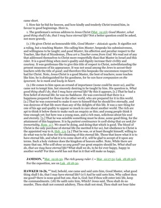 came short.
I. How fair he bid for heaven, and how kindly and tenderly Christ treated him, in
favour to good beginnings. Here is,
1. The gentleman's serious address to Jesus Christ (Mat_19:16); Good Master, what
good thing shall I do, that I may have eternal life? Not a better question could be asked,
not more gravely.
(1.) He gives Christ an honourable title, Good Master - didaskale agathe. It signifies not
a ruling, but a teaching Master. His calling him Master, bespeaks his submissiveness,
and willingness to be taught; and good Master, his affection and peculiar respect to the
Teacher, like that of Nicodemus, Thou art a Teacher come from God. We read not of any
that addressed themselves to Christ more respectfully than that Master in Israel and this
ruler. It is a good thing when men's quality and dignity increase their civility and
courtesy. It was gentleman-like to give this title of respect to Christ, notwithstanding the
present meanness of his appearance. It was not usual among the Jews to accost their
teachers with the title of good; and therefore this bespeaks the uncommon respect he
had for Christ. Note, Jesus Christ is a good Master, the best of teachers; none teaches
like him; he is distinguished for his goodness, for he can have compassion on the
ignorant; he is meek and lowly in heart.
(2.) He comes to him upon an errand of importance (none could be more so), and he
came not to tempt him, but sincerely desiring to be taught by him. His question is, What
good thing shall I do, that I may have eternal life? By this it appears, [1.] That he had a
firm belief of eternal life; he was no Sadducee. He was convinced that there is a
happiness prepared for those in the other world, who are prepared for it in this world.
[2.] That he was concerned to make it sure to himself that he should live eternally, and
was desirous of that life more than any of the delights of this life. It was a rare thing for
one of his age and quality to appear so much in care about another world. The rich are
apt to think it below them to make such an enquiry as this; and young people think it
time enough yet; but here was a young man, and a rich man, solicitous about his soul
and eternity. [3.] That he was sensible something must be done, some good thing, for the
attainment of this happiness. It is by patient continuance in well-doing that we seek for
immortality, Rom_2:7. We must be doing, and doing that which is good. The blood of
Christ is the only purchase of eternal life (he merited it for us), but obedience to Christ is
the appointed way to it, Heb_5:9. [4.] That he was, or at least thought himself, willing to
do what was to be done for the obtaining of this eternal life. Those that know what it is to
have eternal life, and what it is to come short of it, will be glad to accept of it upon any
terms. Such a holy violence does the kingdom of heaven suffer. Note, While there are
many that say, Who will show us any good? our great enquiry should be, What shall we
do, that we may have eternal life? What shall we do, to be for ever happy, happy in
another world? For this world has not that in it that will make us happy.
JAMISO , "Mat_19:16-30. The rich young ruler. ( = Mar_10:17-31; Luk_18:18-30).
For the exposition, see on Luk_18:18-30.
HAWKER 16-26, ""And, behold, one came and said unto him, Good Master, what good
thing shall I do, that I may have eternal life? (17) And he said unto him, Why callest thou
me good? there is none good but one, that is, God: but if thou wilt enter into life, keep
the commandments. (18) He saith unto him, Which? Jesus said, Thou shalt do no
murder, Thou shalt not commit adultery, Thou shalt not steal, Thou shalt not bear false
 