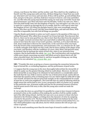 witness, (19) Honour thy father and thy mother: and, Thou shalt love thy neighbour as
thyself. (20) The young man saith unto him, All these things have I kept from my youth
up: what lack I yet? (21) Jesus said unto him, If thou wilt be perfect, go and sell that thou
hast, and give to the poor, and thou shalt have treasure in heaven: and come and follow
me. (22) But when the young man heard that saying, he went away sorrowful: for he had
great possessions. (23) Then said Jesus unto his disciples, Verily I say unto you, That a
rich man shall hardly enter into the kingdom of heaven. (24) And again I say unto you, It
is easier for a camel to go through the eye of a needle, than for a rich man to enter into
the kingdom of God. (25) When his disciples heard it, they were exceedingly amazed,
saying, Who then can be saved? (26) But Jesus beheld them, and said unto them, With
men this is impossible; but with God all things are possible."
I beg the Reader particularly to notice our Lord’s answer to the question of this man, in
calling Christ good. Why callest thou me good? As if Jesus had said, Thou knowest that
there is, there can be none good but one, that is God. Hast thou then from the miracles I
have wrought, received conviction that I am (and which is indeed the case) God. This
seems to have been the sense of our Lord’s question. And then, as if to deal with him as
God, Jesus sends him to discover his ruined state, in the conviction of his own heart,
from the breach of the commandments; and enumerates a few, as a decision for all. And
so wholly untaught of the Spirit was this youth, that he knew nothing of the plague of his
own heart, and therefore with the confidence of a poor, dark, blind, and ignorant mind,
he declared, that he had kept the whole of God’s law; when it was notorious from
scripture, that he had broken the whole. Jas_2:10. The Lord therefore only touched him
a little more closely concerning one point, and which served to detect him in all. Oh!
what a deceitful heart, the human heart is, and how incapable of doing any one thing
towards its own salvation? Jer_17:9-10; Rev_3:17.
SBC, "Consider this story as giving us a lesson concerning the connection between the
hope of eternal life, or everlasting happiness, and the performance of good works.
I. I suppose that the young man in the story thoroughly believed that the eternal life of
which he spoke was the greatest blessing which he could obtain. Moreover, he did not
think eternal life an easy thing to be obtained; he had realized to a considerable extent
the truth that the way of life is narrow and the way of destruction broad, and he did not
think that the question of his everlasting peace was one which might be safely left to take
care of itself, and that if he did not grievously trample on the commandments he would
at least fare as well as his neighbours. The Lord tells him of a path by following which he
might ensure the end he had in view; it was a proposal to allow of a barter (so to speak)
in this particular case, of present wealth and ease for the promised treasure of heaven.
And the great moral of the story is this, that the young man would not make the
exchange.
II. Let us take the story as a proof that it is possible for a man to have treasure in heaven
promised to him on the condition of his making the sacrifice of all his earthly wealth,
and of the offer being refused. And this fact may serve as an answer to those who have
objected to the Christian religion, as letting down the character of virtue by assigning
rewards for the practice of it. The fear of those being bribed into holiness by the same
hope of gain in heaven who would otherwise have been content to lead unholy lives, is a
fear which philosophers may talk about, but for which common life will not give any
colour or ground.
III. We do need something more than the mere hope of reward to enable us to do any
 
