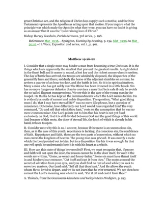 great Christian act, and the religion of Christ does supply such a motive, and the New
Testament represents the Apostles as acting upon that motive. If you inquire what the
principle was which made the Apostles what they were, you can have no doubt in giving
as an answer that it was the "constraining love of Christ."
Bishop Harvey Goodwin, Parish Sermons, 3rd series, p. 198.
References: Mat_19:16.—Spurgeon, Evening by Evening, p. 154. Mat_19:16. to Mat_
20:16.—H. Wace, Expositor, 2nd series, vol. i., p. 401.
Matthew 19:16-22
I. Consider that a single mote may hinder a man from becoming a true Christian. It is the
things which are apparently the smallest that prevent the greatest results. A slight defect
in the finest bell and it ceases to sound, a lost key and the richest money-chest is useless.
The day of battle has arrived, the troops are admirably disposed, the despatches of the
general fly here and there; suddenly the horse of the adjutant stumbles on a stone; he
arrives a quarter of an hour too late, and the battle is lost. So it is in spiritual matters.
Many a man who has got safely over the Rhine has been drowned in a little brook. Sin
has no more dangerous delusion than to convince a man that he is safe if only he avoids
the so-called flagrant transgressions. We see this in the case of the young man in the
Gospel. He thinks he has kept all the commandments which the Lord names to him. He
is evidently a youth of earnest and noble disposition. The question, "What good thing
must I do, that I may have eternal life?" was no mere idle phrase, but a question of
conscience. Otherwise, how differently our Lord would have regarded him! The very
command, "Go and sell that which thou hast," rests on the assumption that he was no
mere common miser. Our Lord points out to him that his heart is not yet fixed
exclusively on God, that it is still divided between God and the good things of this world.
And because of this mote, the door of eternal life, the latch of which is already in his
hand, refuses to open.
II. Consider next why this is so. I answer, because if the mote is an unconscious sin,
then, as in the case of this youth, repentance is lacking; if a conscious sin, the confidence
of faith. Repentance and faith, these are the two parts of conversion, without which no
man enters the kingdom of heaven. The young man was grieved. It was merely a mote
which the Lord pointed out to him, but to a disposition like his it was enough. In that
one evil speck he understands how it is with his heart as a whole.
III. How can this state of things be remedied? First, we must recognize that, if prayer
and faith will not open the door, the reason cannot be in the door itself, for over it the
words are written, "Come, ye weary and heavy-laden." Some sin must have thrust itself
in and hindered our entrance. "Cut it off and cast it from thee." The motes conceal the
secret of salvation from your eyes, and you shall find no rest of soul while you seek to
serve two masters. Our Lord said, "Sell all that thou hast." And He allows the youth
whom He so loved to depart, and we do not learn that he ever returned. We see then how
earnest the Lord’s meaning was when He said, "Cut it off and cast it from thee."
A. Tholuck, from the Gewissems-Glaubens und Gelegenheits Predigten, p. 193.
 