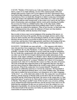 CALVI , "Matthew 19:16.And, lo, one. Luke says that he was a ruler, ( ἄρχων,)
that is, a man of very high authority, not one of the common people. (616) And
though riches procure respect, (617) yet he appears to be here represented to have
been held in high estimation as a good man. For my own part, after weighing all the
circumstances, I have no doubt that, though he is called a young man, he belonged
to the class of those who upheld the integrity of the Elders, by a sober and regular
life. (618) He did not come treacherously, as the scribes were wont to do, but from a
desire of instruction; and, accordingly, both by words and by kneeling, he testifies
his reverence for Christ as a faithful teacher. But, on the other hand, a blind
confidence in his works hindered him from profiting under Christ, to whom, in
other respects, he wished to be submissive. Thus, in our own day, we find some who
are not ill-disposed, but who, under the influence of I know not what shadowy
holiness, (619) hardly relish the doctrine of the Gospel.
But, in order to form a more correct judgment of the meaning of the answer, we
must attend to the form of the question. He does not simply ask how and by what
means he shall reach life, but what good thing he shall do, in order to obtain it. He
therefore dreams of merits, on account of which he may receive eternal life as a
reward due; and therefore Christ appropriately sends him to the keeping of the law,
which unquestionably is the way of life, as I shall explain more fully afterwards.
ELLICOTT, "(16) Behold, one came and said . . .—The vagueness with which a
man who must have been conspicuous is thus introduced, without a name, is every
way significant. He was, like icodemus, “a ruler of the Jews” (Luke 18:18), i.e.,
probably, a member of the Sanhedrin or great Council, like Joseph of Arimathæa.
He was, beside this, conspicuously rich, and of high and ardent character. There is
one other case in the first two Gospels which presents similar phenomena. In the
narrative of the supper at Bethany, St. Matthew and St. Mark record the passionate
affection which expressed itself in pouring the precious ointment of spikenard upon
our Lord’s head as the act of “a woman” (Matthew 26:7; Mark 14:3), leaving her
unnamed. In St. John 12:3 we find that the woman was Mary, the sister of Lazarus.
The train of thought thus suggested points to the supposition that here also there
may have been reasons for suppressing in the records a name which was familiar to
the narrator. What if the young ruler were Lazarus himself? The points of
agreement are sufficiently numerous to warrant the conjecture. The household of
Lazarus, as the spikenard ointment shows, were of the wealthier class. The friends
who came to comfort the bereaved sisters, were themselves, in St. John’s language,
“of the Jews”—i.e., of the chief rulers (John 11:19). The young ruler was obviously a
Pharisee, and the language of Martha (John 11:24) shows that she too believed in
eternal life and the resurrection of the dead. The answer to the young ruler, as “One
thing thou lackest” (as given by St. Mark and St. Luke), is almost identical with that
to Martha, “One thing is needful” (Luke 10:42). In such a case, of course, nothing
can be attained beyond conjectural inference, but the present writer must avow his
belief that the coincidences in this case are such as to carry the evidence to a very
high point of probability. It is obvious that the hypothesis, if true, adds immensely
to the interest both of the narrative now before us, and to that of the death and
resurrection of Lazarus in John 11
 