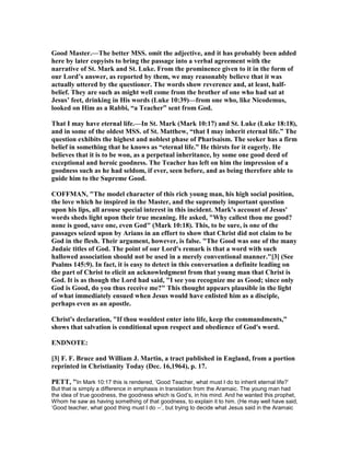 Good Master.—The better MSS. omit the adjective, and it has probably been added
here by later copyists to bring the passage into a verbal agreement with the
narrative of St. Mark and St. Luke. From the prominence given to it in the form of
our Lord’s answer, as reported by them, we may reasonably believe that it was
actually uttered by the questioner. The words show reverence and, at least, half-
belief. They are such as might well come from the brother of one who had sat at
Jesus’ feet, drinking in His words (Luke 10:39)—from one who, like icodemus,
looked on Him as a Rabbi, “a Teacher” sent from God.
That I may have eternal life.—In St. Mark (Mark 10:17) and St. Luke (Luke 18:18),
and in some of the oldest MSS. of St. Matthew, “that I may inherit eternal life.” The
question exhibits the highest and noblest phase of Pharisaism. The seeker has a firm
belief in something that he knows as “eternal life.” He thirsts for it eagerly. He
believes that it is to be won, as a perpetual inheritance, by some one good deed of
exceptional and heroic goodness. The Teacher has left on him the impression of a
goodness such as he had seldom, if ever, seen before, and as being therefore able to
guide him to the Supreme Good.
COFFMA , "The model character of this rich young man, his high social position,
the love which he inspired in the Master, and the supremely important question
upon his lips, all arouse special interest in this incident. Mark's account of Jesus'
words sheds light upon their true meaning. He asked, "Why callest thou me good?
none is good, save one, even God" (Mark 10:18). This, to be sure, is one of the
passages seized upon by Arians in an effort to show that Christ did not claim to be
God in the flesh. Their argument, however, is false. "The Good was one of the many
Judaic titles of God. The point of our Lord's remark is that a word with such
hallowed association should not be used in a merely conventional manner."[3] (See
Psalms 145:9). In fact, it is easy to detect in this conversation a definite leading on
the part of Christ to elicit an acknowledgment from that young man that Christ is
God. It is as though the Lord had said, "I see you recognize me as Good; since only
God is Good, do you thus receive me?" This thought appears plausible in the light
of what immediately ensued when Jesus would have enlisted him as a disciple,
perhaps even as an apostle.
Christ's declaration, "If thou wouldest enter into life, keep the commandments,"
shows that salvation is conditional upon respect and obedience of God's word.
E D OTE:
[3] F. F. Bruce and William J. Martin, a tract published in England, from a portion
reprinted in Christianity Today (Dec. 16,1964), p. 17.
PETT, "In Mark 10:17 this is rendered, ‘Good Teacher, what must I do to inherit eternal life?’
But that is simply a difference in emphasis in translation from the Aramaic. The young man had
the idea of true goodness, the goodness which is God’s, in his mind. And he wanted this prophet,
Whom he saw as having something of that goodness, to explain it to him. (He may well have said,
‘Good teacher, what good thing must I do --’, but trying to decide what Jesus said in the Aramaic
 